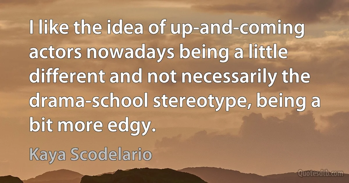 I like the idea of up-and-coming actors nowadays being a little different and not necessarily the drama-school stereotype, being a bit more edgy. (Kaya Scodelario)