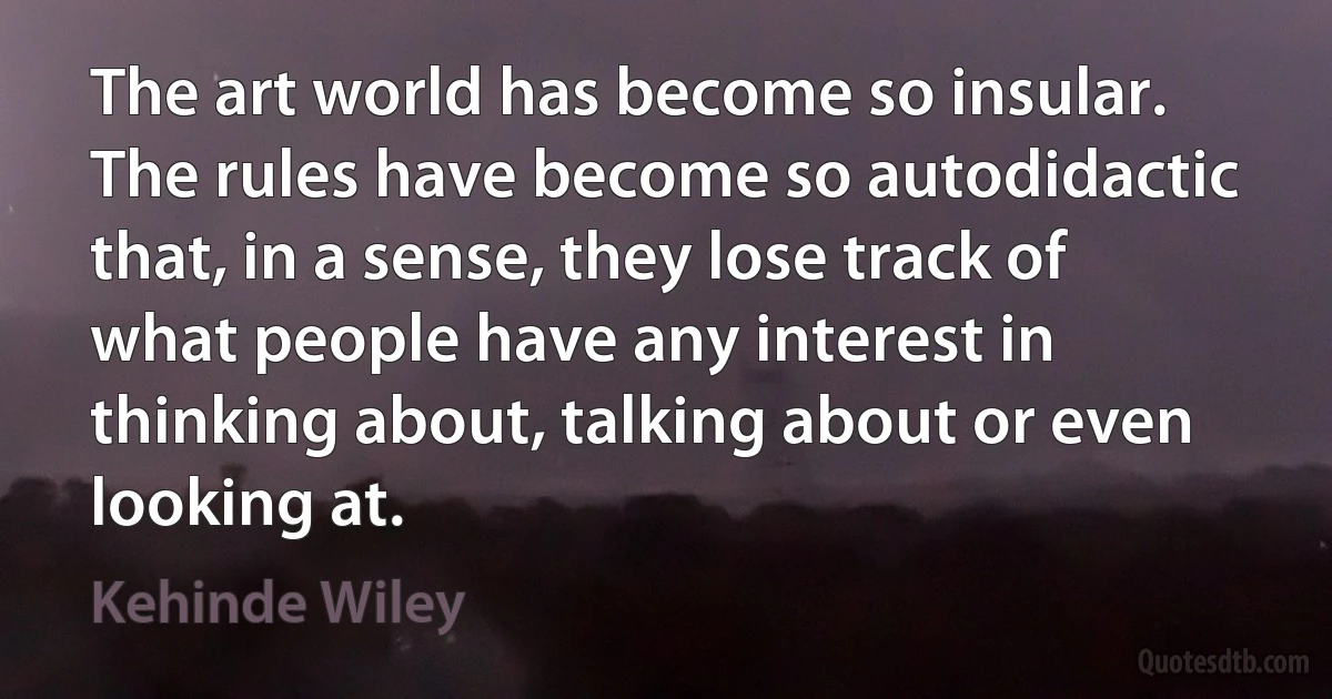 The art world has become so insular. The rules have become so autodidactic that, in a sense, they lose track of what people have any interest in thinking about, talking about or even looking at. (Kehinde Wiley)