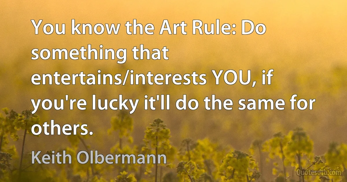 You know the Art Rule: Do something that entertains/interests YOU, if you're lucky it'll do the same for others. (Keith Olbermann)