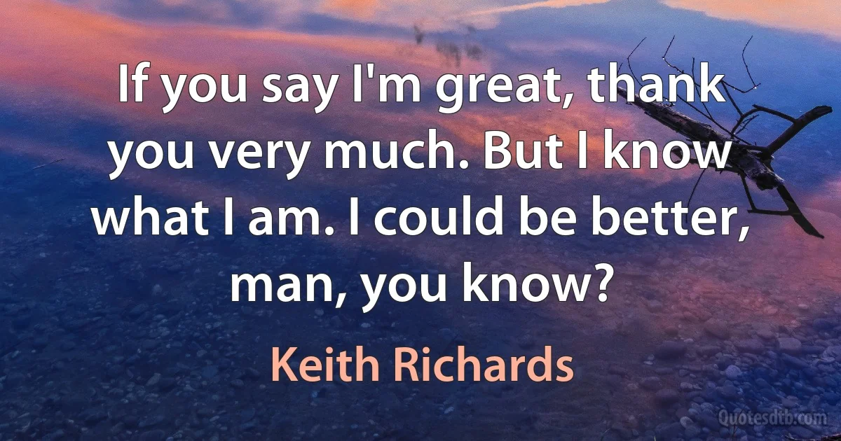 If you say I'm great, thank you very much. But I know what I am. I could be better, man, you know? (Keith Richards)