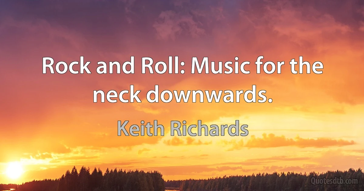 Rock and Roll: Music for the neck downwards. (Keith Richards)