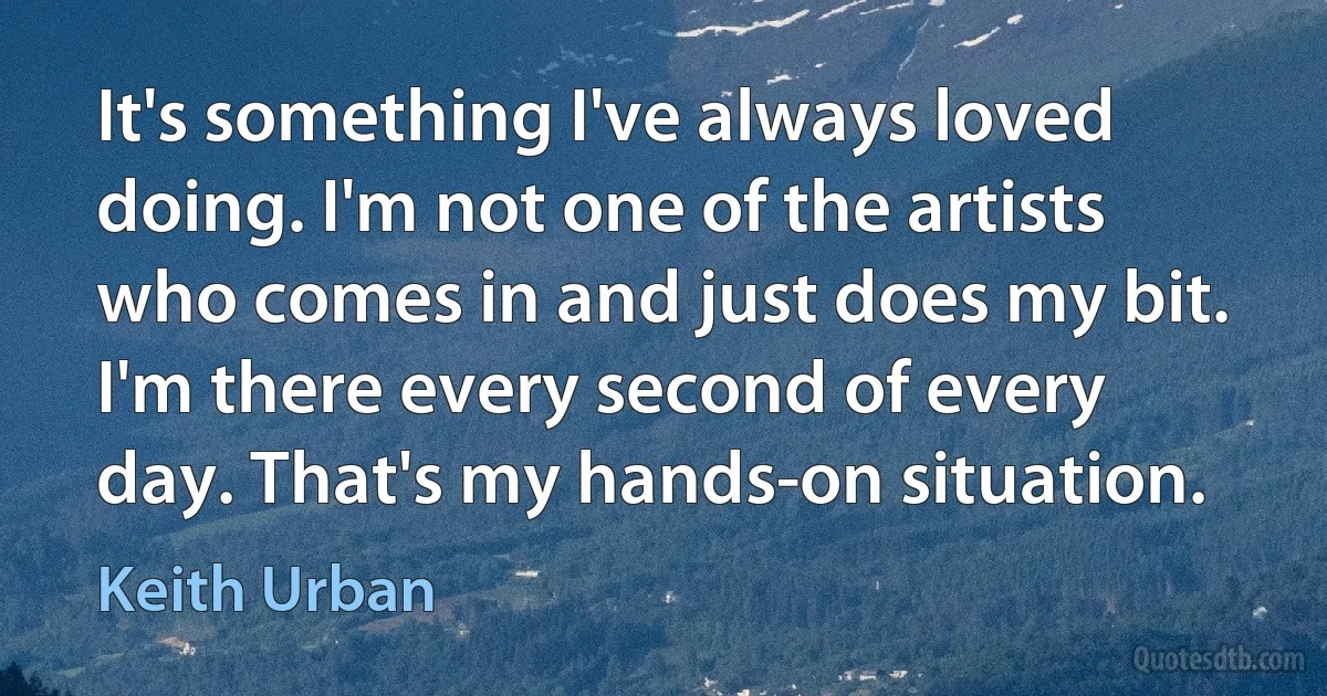 It's something I've always loved doing. I'm not one of the artists who comes in and just does my bit. I'm there every second of every day. That's my hands-on situation. (Keith Urban)