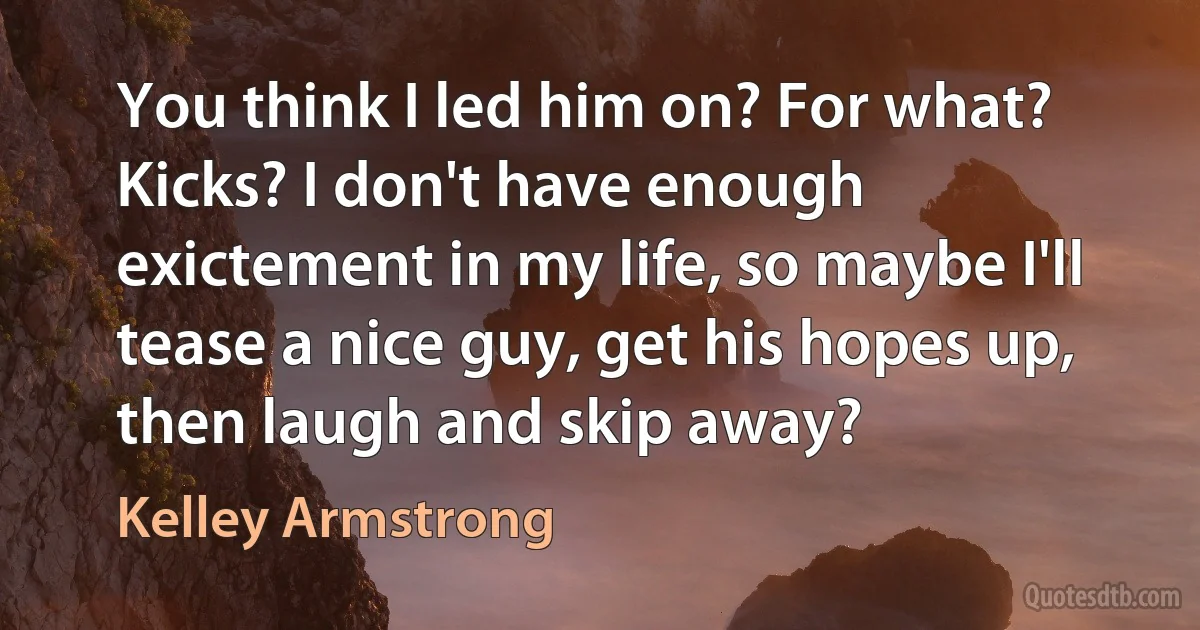 You think I led him on? For what? Kicks? I don't have enough exictement in my life, so maybe I'll tease a nice guy, get his hopes up, then laugh and skip away? (Kelley Armstrong)