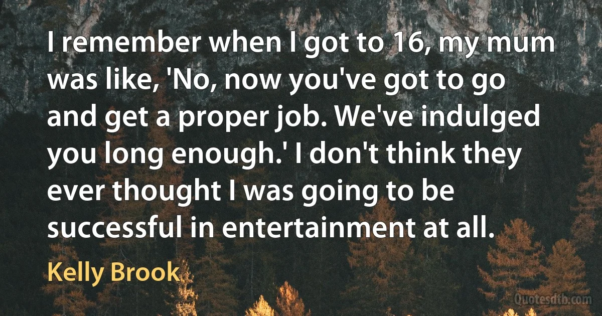 I remember when I got to 16, my mum was like, 'No, now you've got to go and get a proper job. We've indulged you long enough.' I don't think they ever thought I was going to be successful in entertainment at all. (Kelly Brook)