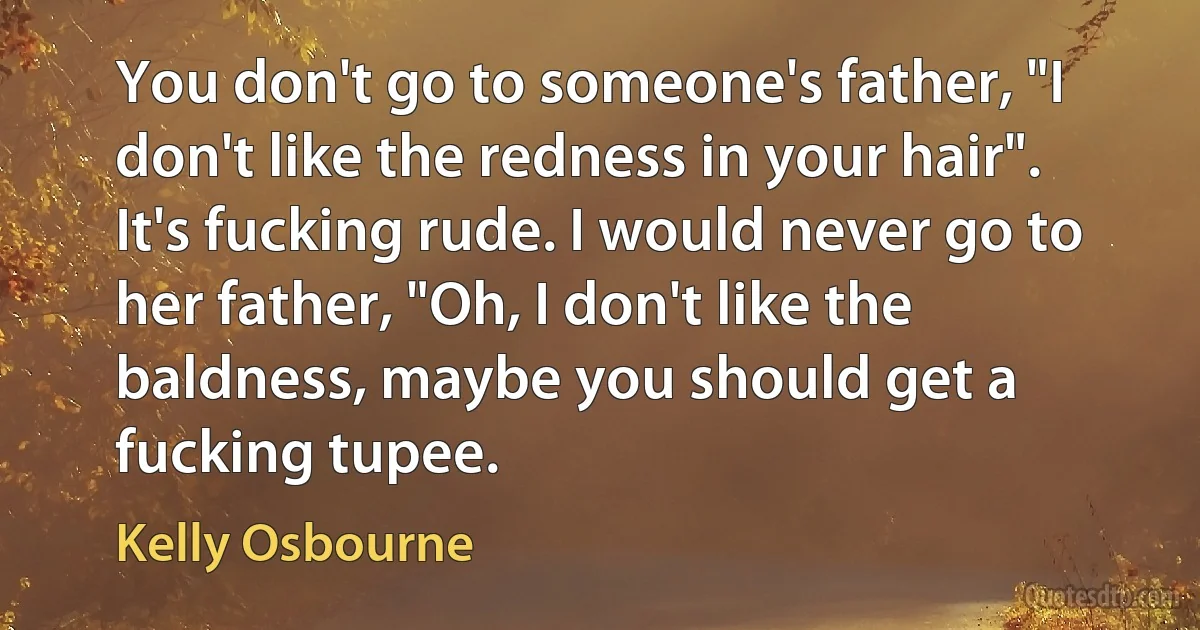 You don't go to someone's father, "I don't like the redness in your hair". It's fucking rude. I would never go to her father, "Oh, I don't like the baldness, maybe you should get a fucking tupee. (Kelly Osbourne)