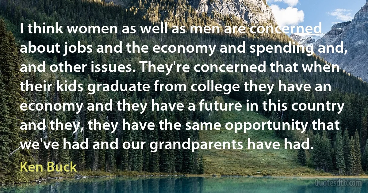 I think women as well as men are concerned about jobs and the economy and spending and, and other issues. They're concerned that when their kids graduate from college they have an economy and they have a future in this country and they, they have the same opportunity that we've had and our grandparents have had. (Ken Buck)