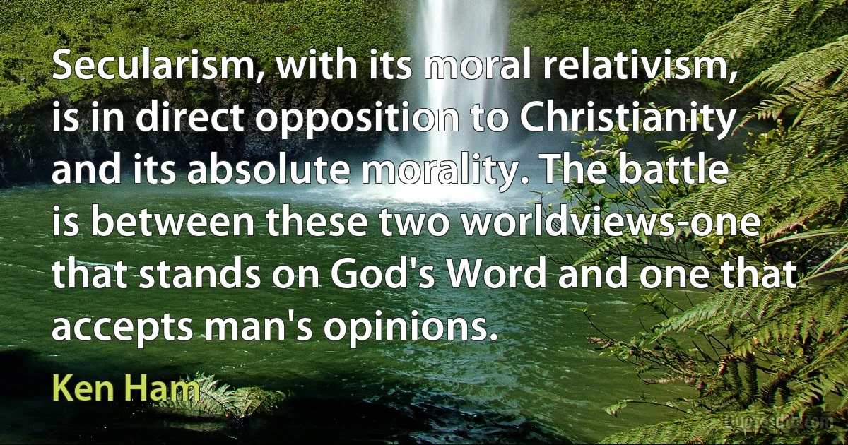 Secularism, with its moral relativism, is in direct opposition to Christianity and its absolute morality. The battle is between these two worldviews-one that stands on God's Word and one that accepts man's opinions. (Ken Ham)