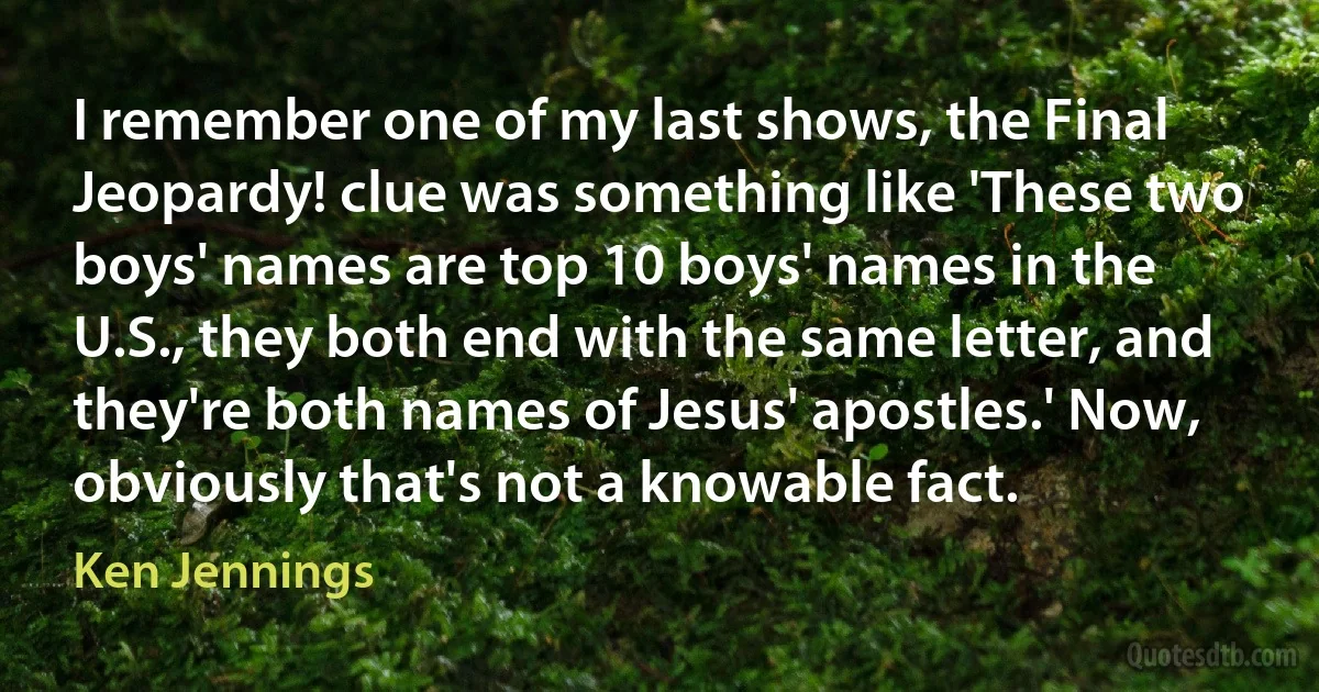 I remember one of my last shows, the Final Jeopardy! clue was something like 'These two boys' names are top 10 boys' names in the U.S., they both end with the same letter, and they're both names of Jesus' apostles.' Now, obviously that's not a knowable fact. (Ken Jennings)