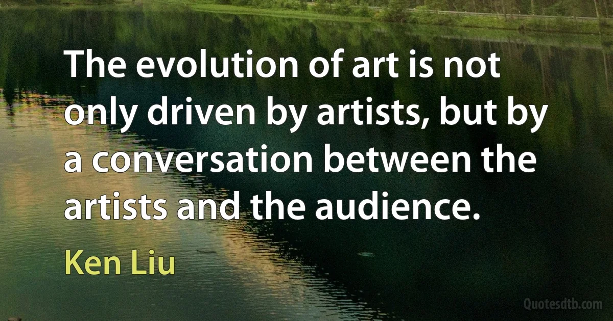 The evolution of art is not only driven by artists, but by a conversation between the artists and the audience. (Ken Liu)