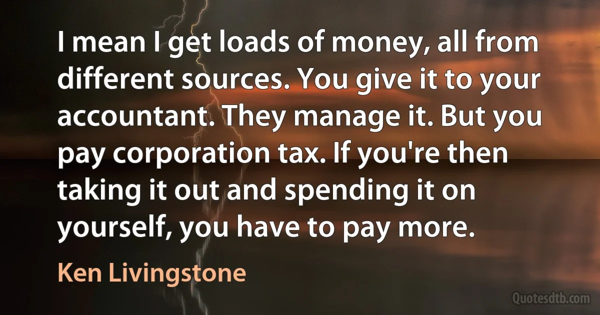 I mean I get loads of money, all from different sources. You give it to your accountant. They manage it. But you pay corporation tax. If you're then taking it out and spending it on yourself, you have to pay more. (Ken Livingstone)