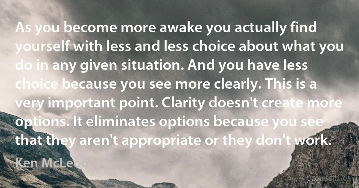 As you become more awake you actually find yourself with less and less choice about what you do in any given situation. And you have less choice because you see more clearly. This is a very important point. Clarity doesn't create more options. It eliminates options because you see that they aren't appropriate or they don't work. (Ken McLeod)