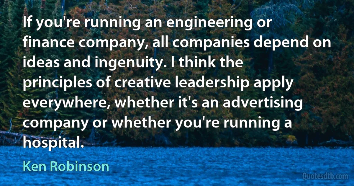 If you're running an engineering or finance company, all companies depend on ideas and ingenuity. I think the principles of creative leadership apply everywhere, whether it's an advertising company or whether you're running a hospital. (Ken Robinson)