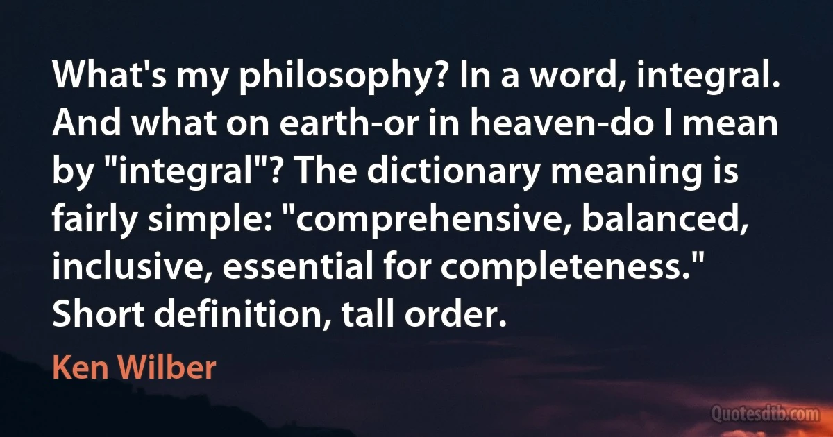 What's my philosophy? In a word, integral. And what on earth-or in heaven-do I mean by "integral"? The dictionary meaning is fairly simple: "comprehensive, balanced, inclusive, essential for completeness." Short definition, tall order. (Ken Wilber)