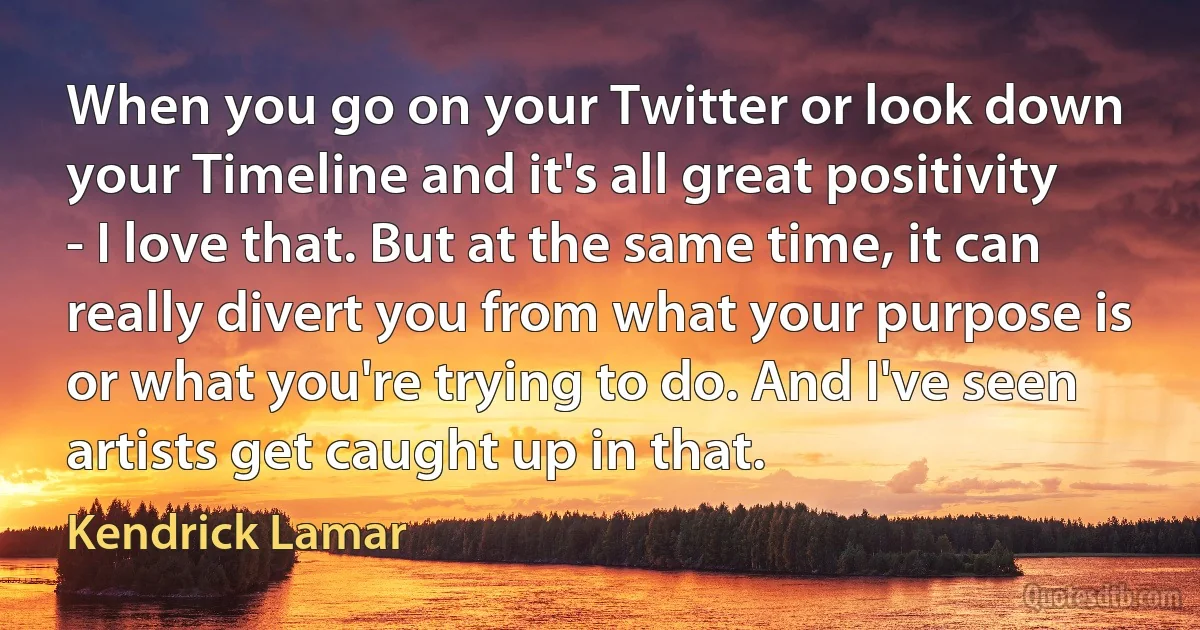 When you go on your Twitter or look down your Timeline and it's all great positivity - I love that. But at the same time, it can really divert you from what your purpose is or what you're trying to do. And I've seen artists get caught up in that. (Kendrick Lamar)