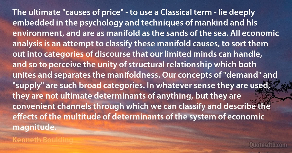 The ultimate "causes of price" - to use a Classical term - lie deeply embedded in the psychology and techniques of mankind and his environment, and are as manifold as the sands of the sea. All economic analysis is an attempt to classify these manifold causes, to sort them out into categories of discourse that our limited minds can handle, and so to perceive the unity of structural relationship which both unites and separates the manifoldness. Our concepts of "demand" and "supply" are such broad categories. In whatever sense they are used, they are not ultimate determinants of anything, but they are convenient channels through which we can classify and describe the effects of the multitude of determinants of the system of economic magnitude. (Kenneth Boulding)