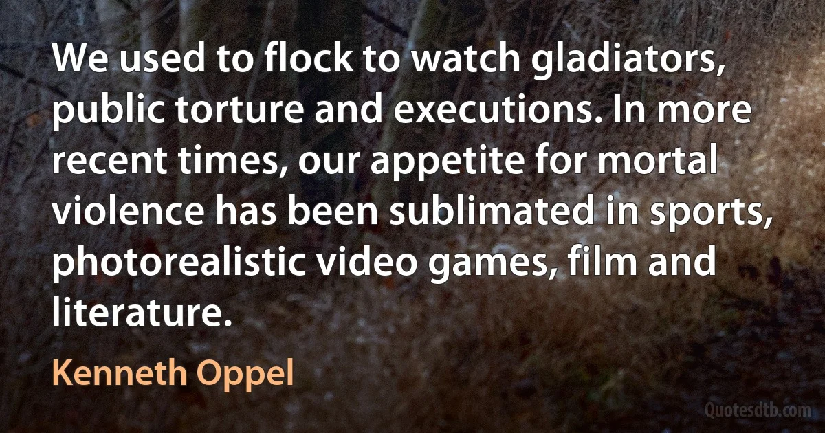 We used to flock to watch gladiators, public torture and executions. In more recent times, our appetite for mortal violence has been sublimated in sports, photorealistic video games, film and literature. (Kenneth Oppel)