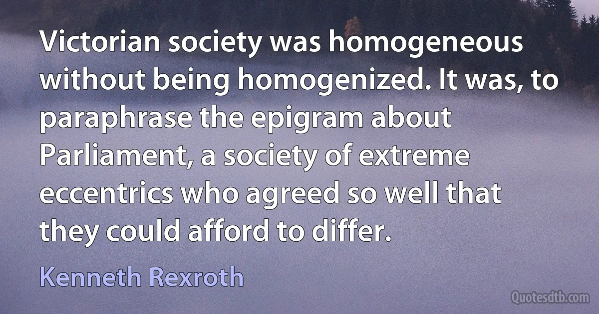 Victorian society was homogeneous without being homogenized. It was, to paraphrase the epigram about Parliament, a society of extreme eccentrics who agreed so well that they could afford to differ. (Kenneth Rexroth)