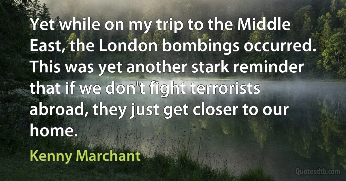 Yet while on my trip to the Middle East, the London bombings occurred. This was yet another stark reminder that if we don't fight terrorists abroad, they just get closer to our home. (Kenny Marchant)