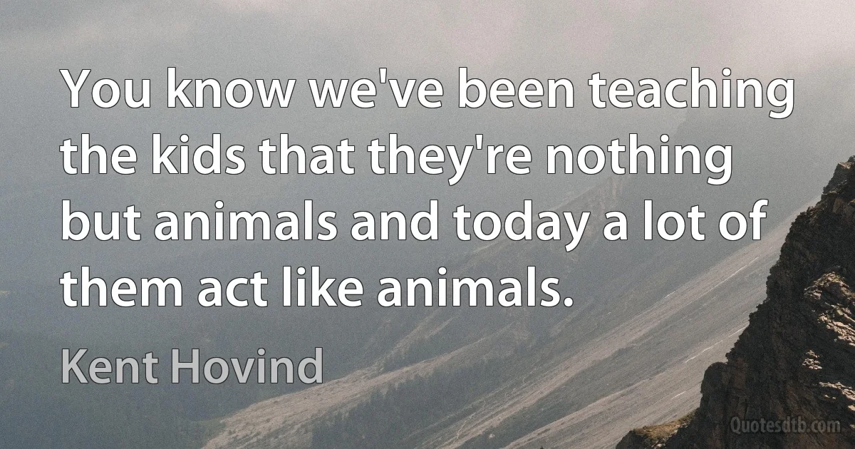 You know we've been teaching the kids that they're nothing but animals and today a lot of them act like animals. (Kent Hovind)