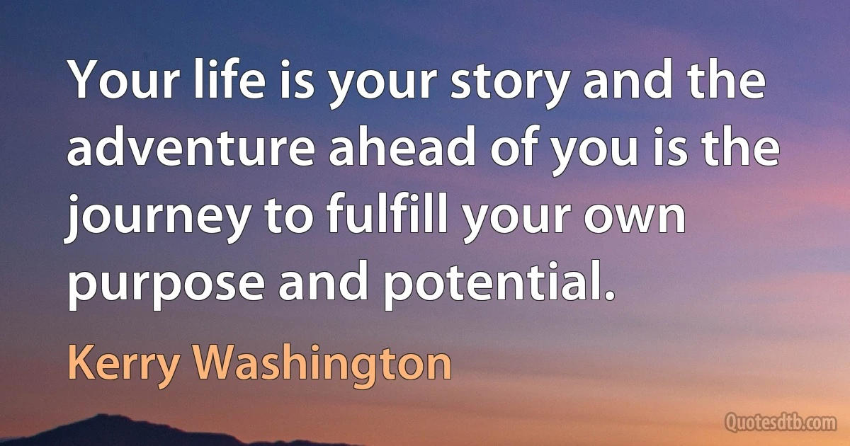 Your life is your story and the adventure ahead of you is the journey to fulfill your own purpose and potential. (Kerry Washington)