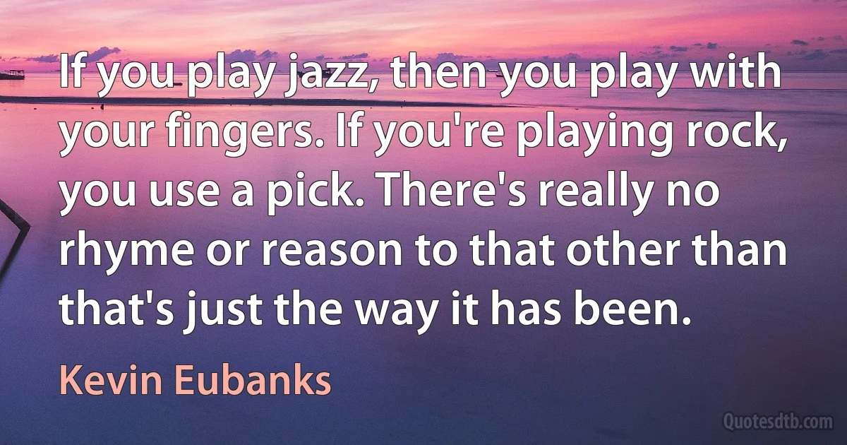 If you play jazz, then you play with your fingers. If you're playing rock, you use a pick. There's really no rhyme or reason to that other than that's just the way it has been. (Kevin Eubanks)