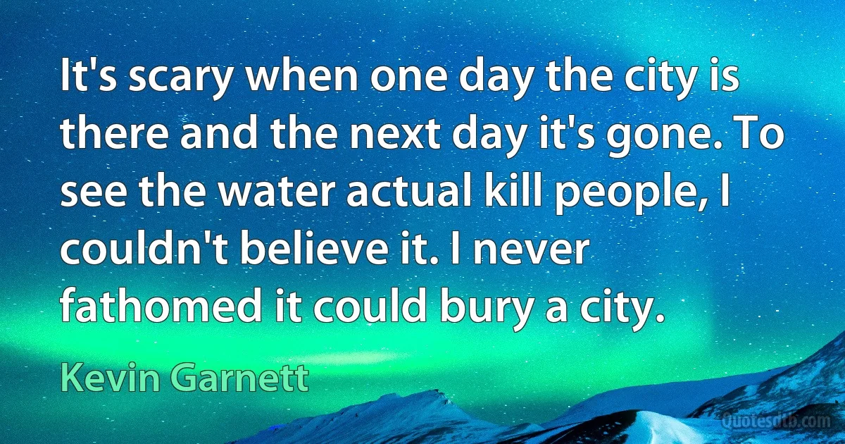 It's scary when one day the city is there and the next day it's gone. To see the water actual kill people, I couldn't believe it. I never fathomed it could bury a city. (Kevin Garnett)