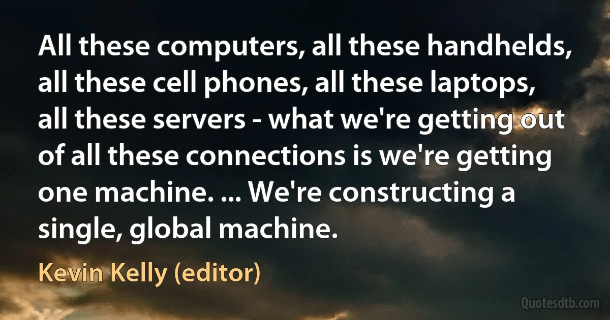 All these computers, all these handhelds, all these cell phones, all these laptops, all these servers - what we're getting out of all these connections is we're getting one machine. ... We're constructing a single, global machine. (Kevin Kelly (editor))