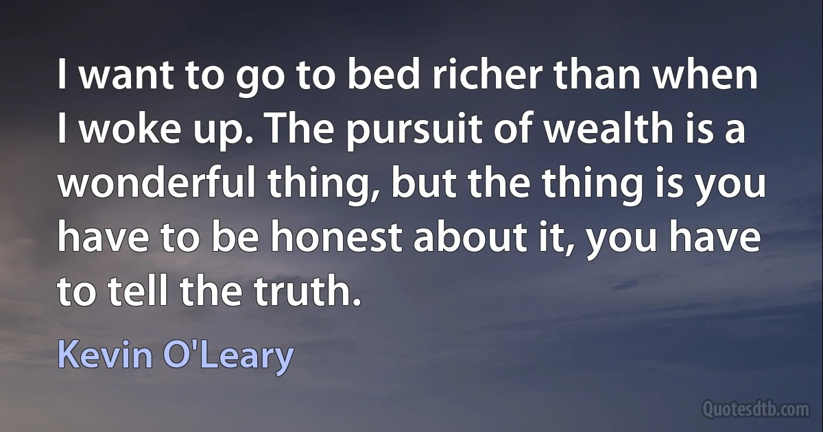 I want to go to bed richer than when I woke up. The pursuit of wealth is a wonderful thing, but the thing is you have to be honest about it, you have to tell the truth. (Kevin O'Leary)