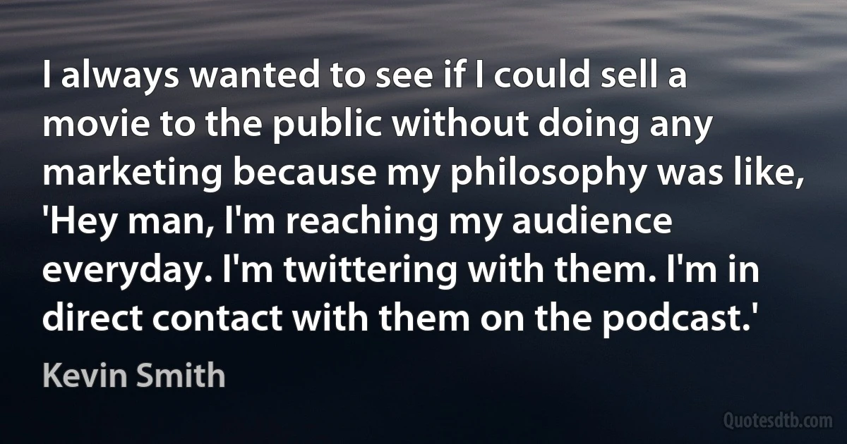 I always wanted to see if I could sell a movie to the public without doing any marketing because my philosophy was like, 'Hey man, I'm reaching my audience everyday. I'm twittering with them. I'm in direct contact with them on the podcast.' (Kevin Smith)