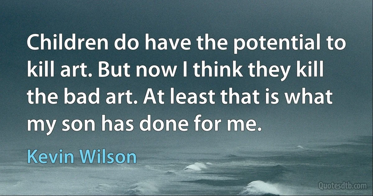 Children do have the potential to kill art. But now I think they kill the bad art. At least that is what my son has done for me. (Kevin Wilson)