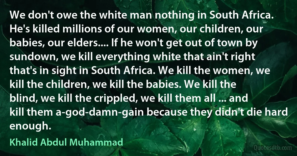 We don't owe the white man nothing in South Africa. He's killed millions of our women, our children, our babies, our elders.... If he won't get out of town by sundown, we kill everything white that ain't right that's in sight in South Africa. We kill the women, we kill the children, we kill the babies. We kill the blind, we kill the crippled, we kill them all ... and kill them a-god-damn-gain because they didn't die hard enough. (Khalid Abdul Muhammad)