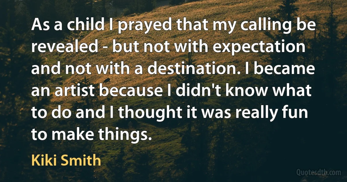 As a child I prayed that my calling be revealed - but not with expectation and not with a destination. I became an artist because I didn't know what to do and I thought it was really fun to make things. (Kiki Smith)