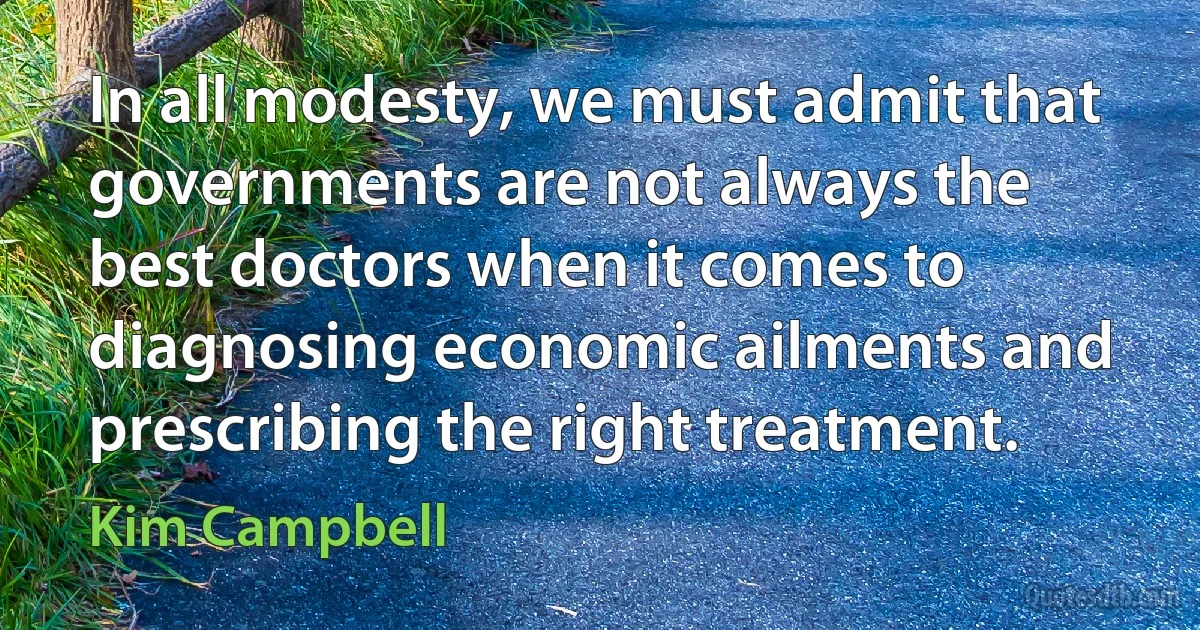 In all modesty, we must admit that governments are not always the best doctors when it comes to diagnosing economic ailments and prescribing the right treatment. (Kim Campbell)