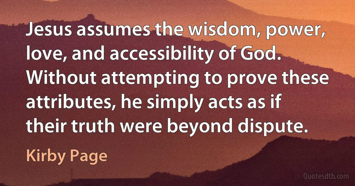 Jesus assumes the wisdom, power, love, and accessibility of God. Without attempting to prove these attributes, he simply acts as if their truth were beyond dispute. (Kirby Page)