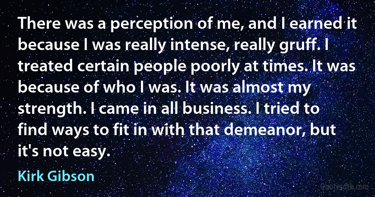 There was a perception of me, and I earned it because I was really intense, really gruff. I treated certain people poorly at times. It was because of who I was. It was almost my strength. I came in all business. I tried to find ways to fit in with that demeanor, but it's not easy. (Kirk Gibson)