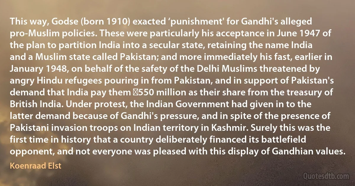 This way, Godse (born 1910) exacted ‘punishment' for Gandhi's alleged pro-Muslim policies. These were particularly his acceptance in June 1947 of the plan to partition India into a secular state, retaining the name India and a Muslim state called Pakistan; and more immediately his fast, earlier in January 1948, on behalf of the safety of the Delhi Muslims threatened by angry Hindu refugees pouring in from Pakistan, and in support of Pakistan's demand that India pay them ₹550 million as their share from the treasury of British India. Under protest, the Indian Government had given in to the latter demand because of Gandhi's pressure, and in spite of the presence of Pakistani invasion troops on Indian territory in Kashmir. Surely this was the first time in history that a country deliberately financed its battlefield opponent, and not everyone was pleased with this display of Gandhian values. (Koenraad Elst)