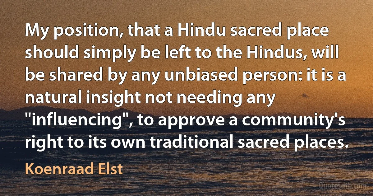 My position, that a Hindu sacred place should simply be left to the Hindus, will be shared by any unbiased person: it is a natural insight not needing any "influencing", to approve a community's right to its own traditional sacred places. (Koenraad Elst)