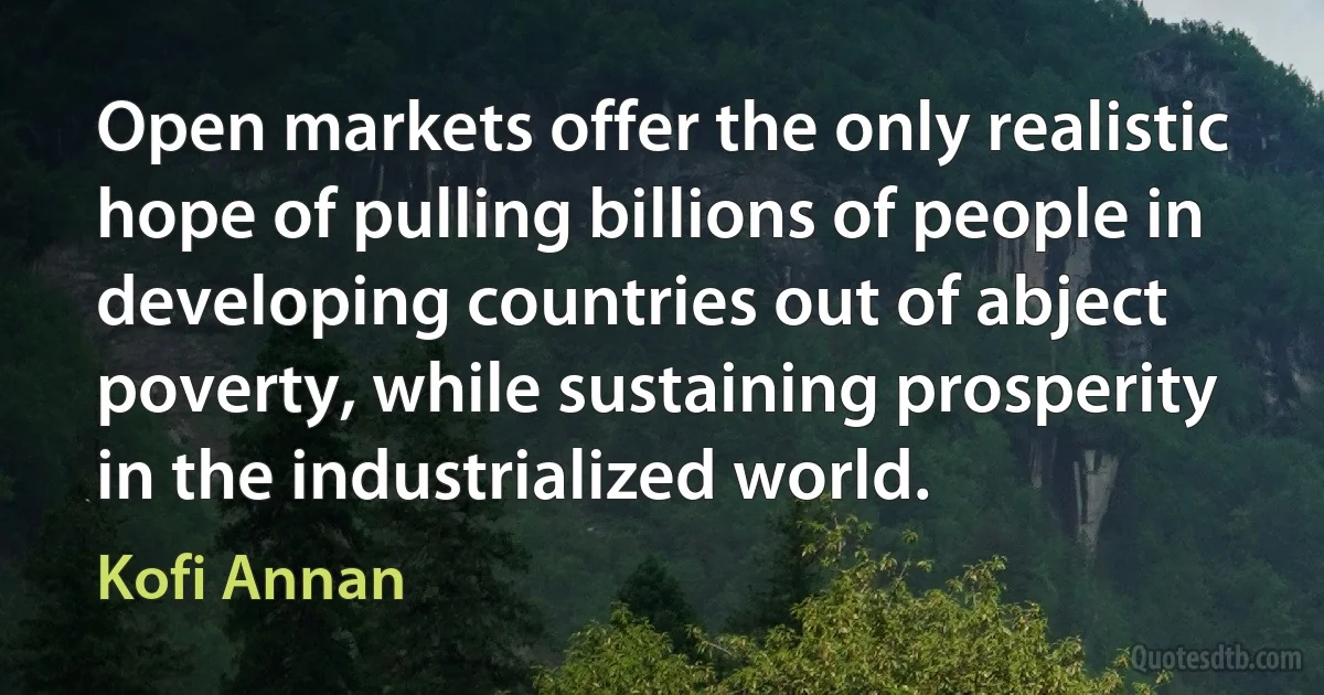 Open markets offer the only realistic hope of pulling billions of people in developing countries out of abject poverty, while sustaining prosperity in the industrialized world. (Kofi Annan)