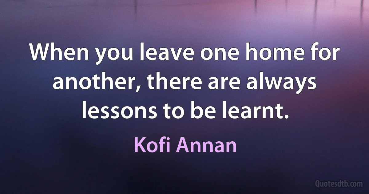 When you leave one home for another, there are always lessons to be learnt. (Kofi Annan)