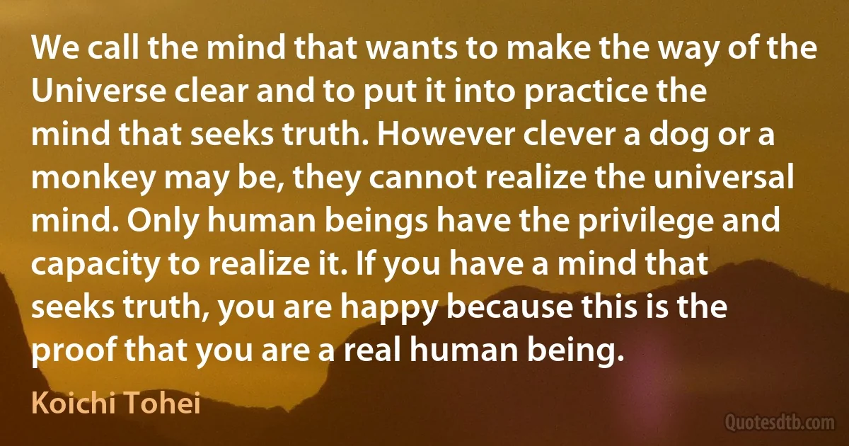 We call the mind that wants to make the way of the Universe clear and to put it into practice the mind that seeks truth. However clever a dog or a monkey may be, they cannot realize the universal mind. Only human beings have the privilege and capacity to realize it. If you have a mind that seeks truth, you are happy because this is the proof that you are a real human being. (Koichi Tohei)