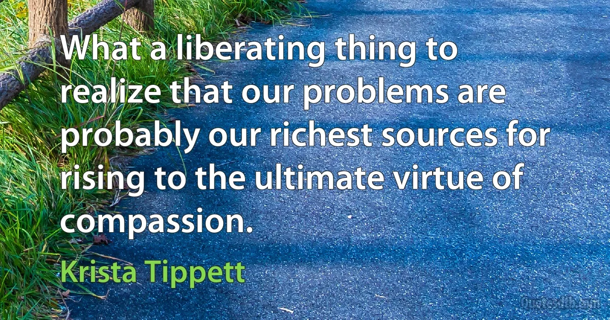 What a liberating thing to realize that our problems are probably our richest sources for rising to the ultimate virtue of compassion. (Krista Tippett)