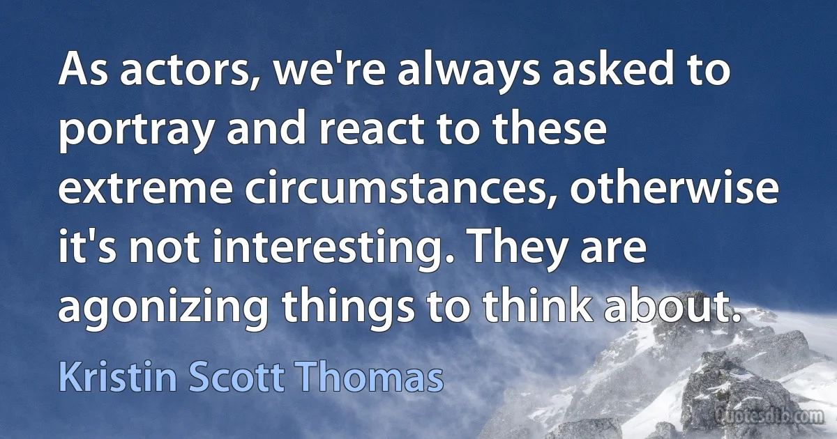 As actors, we're always asked to portray and react to these extreme circumstances, otherwise it's not interesting. They are agonizing things to think about. (Kristin Scott Thomas)