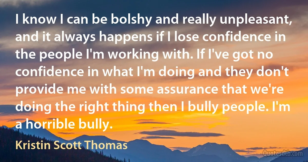 I know I can be bolshy and really unpleasant, and it always happens if I lose confidence in the people I'm working with. If I've got no confidence in what I'm doing and they don't provide me with some assurance that we're doing the right thing then I bully people. I'm a horrible bully. (Kristin Scott Thomas)