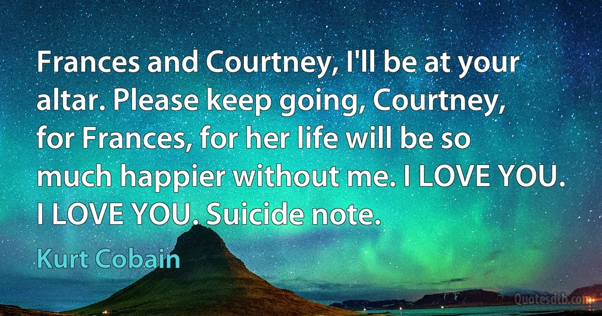 Frances and Courtney, I'll be at your altar. Please keep going, Courtney, for Frances, for her life will be so much happier without me. I LOVE YOU. I LOVE YOU. Suicide note. (Kurt Cobain)