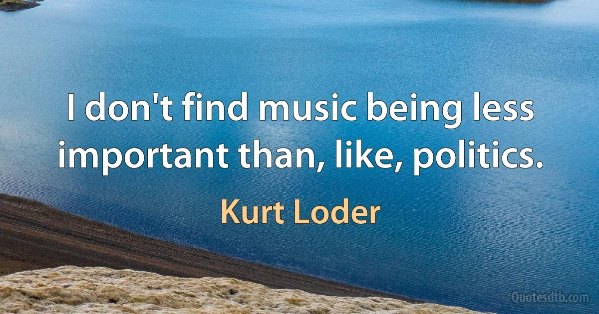 I don't find music being less important than, like, politics. (Kurt Loder)