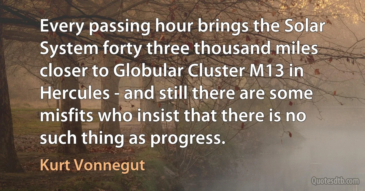 Every passing hour brings the Solar System forty three thousand miles closer to Globular Cluster M13 in Hercules - and still there are some misfits who insist that there is no such thing as progress. (Kurt Vonnegut)