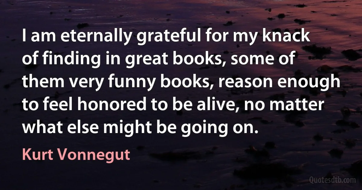 I am eternally grateful for my knack of finding in great books, some of them very funny books, reason enough to feel honored to be alive, no matter what else might be going on. (Kurt Vonnegut)