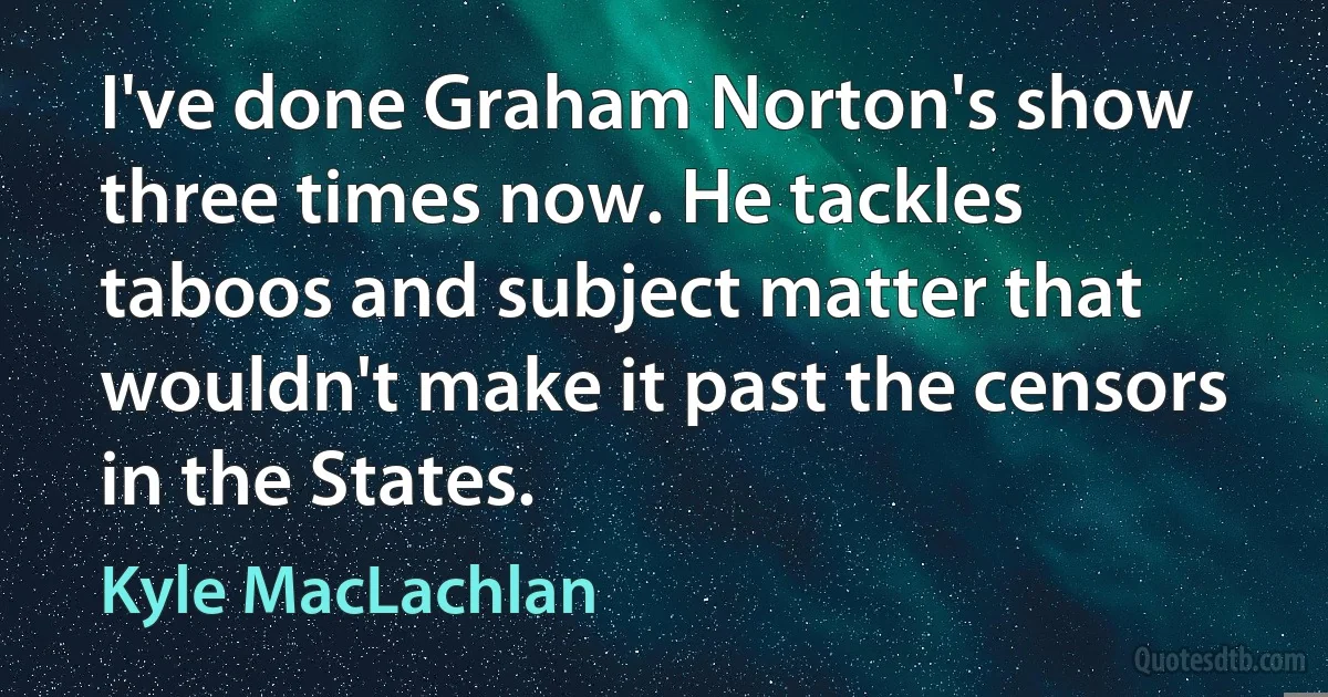 I've done Graham Norton's show three times now. He tackles taboos and subject matter that wouldn't make it past the censors in the States. (Kyle MacLachlan)