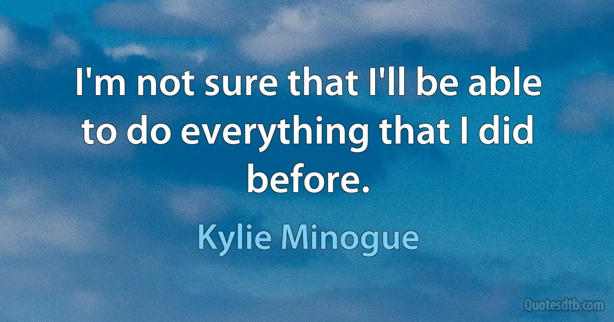 I'm not sure that I'll be able to do everything that I did before. (Kylie Minogue)