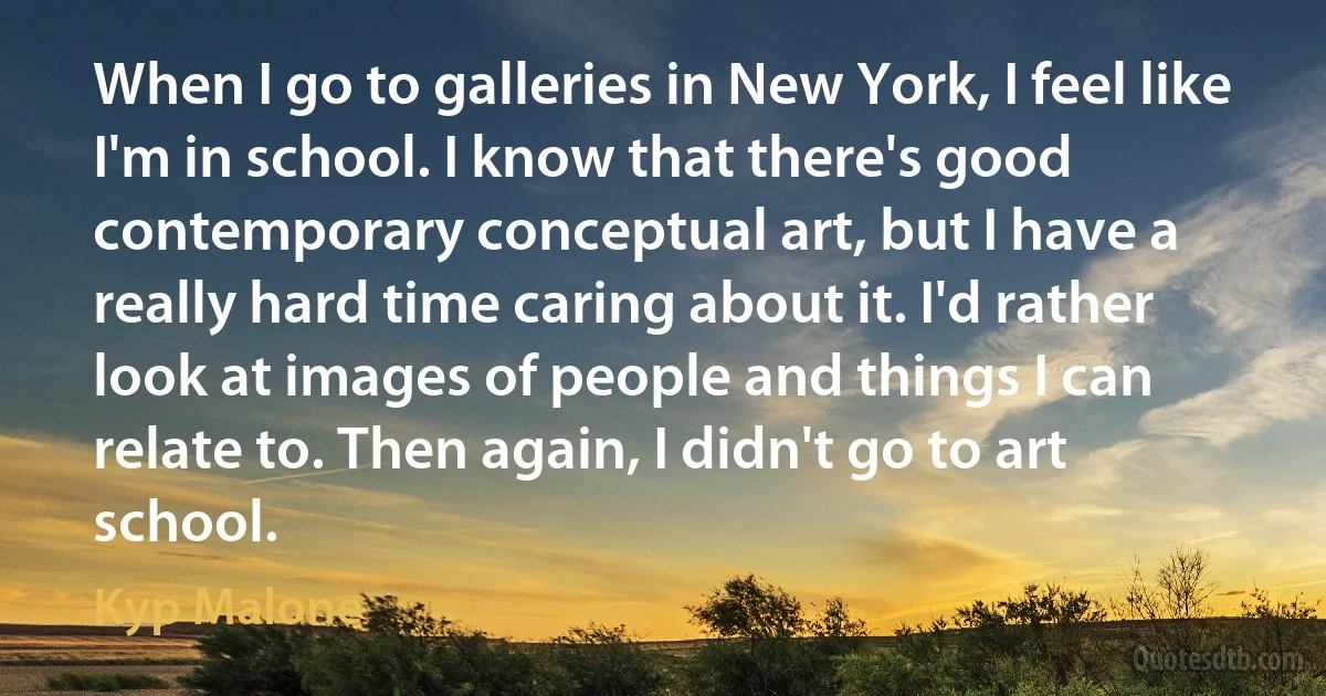 When I go to galleries in New York, I feel like I'm in school. I know that there's good contemporary conceptual art, but I have a really hard time caring about it. I'd rather look at images of people and things I can relate to. Then again, I didn't go to art school. (Kyp Malone)